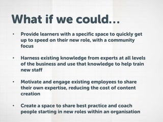 What if we could…
• Provide learners with a specific space to quickly get
up to speed on their new role, with a community
focus
• Harness existing knowledge from experts at all levels
of the business and use that knowledge to help train
new staff
• Motivate and engage existing employees to share
their own expertise, reducing the cost of content
creation
• Create a space to share best practice and coach
people starting in new roles within an organisation
 