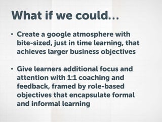 What if we could…
• Create a google atmosphere with
bite-sized, just in time learning, that
achieves larger business objectives
• Give learners additional focus and
attention with 1:1 coaching and
feedback, framed by role-based
objectives that encapsulate formal
and informal learning
 