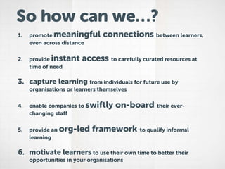 1. promote meaningful connections between learners,
even across distance
2. provide instant access to carefully curated resources at
time of need
3. capture learning from individuals for future use by
organisations or learners themselves
4. enable companies to swiftly on-board their ever-
changing staff
5. provide an org-led framework to qualify informal
learning
6. motivate learners to use their own time to better their
opportunities in your organisations
So how can we…?
 