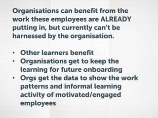 Organisations can benefit from the
work these employees are ALREADY
putting in, but currently can’t be
harnessed by the organisation.
• Other learners benefit
• Organisations get to keep the
learning for future onboarding
• Orgs get the data to show the work
patterns and informal learning
activity of motivated/engaged
employees
 
