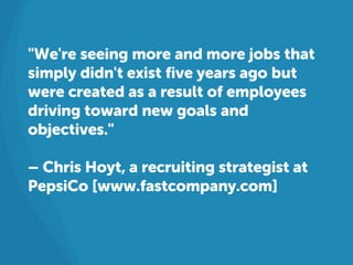 "We're seeing more and more jobs that
simply didn't exist five years ago but
were created as a result of employees
driving toward new goals and
objectives."
– Chris Hoyt, a recruiting strategist at
PepsiCo [www.fastcompany.com]
 