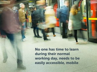 No one has time to learn
during their normal
working day, needs to be
easily accessible, mobile
 