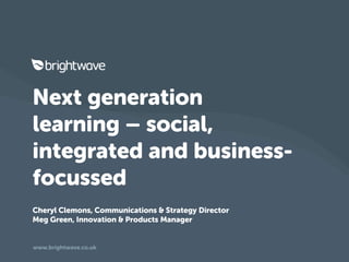 Next generation
learning – social,
integrated and business-
focussed
Cheryl Clemons, Communications & Strategy Director
Meg Green, Innovation & Products Manager


www.brightwave.co.uk
 