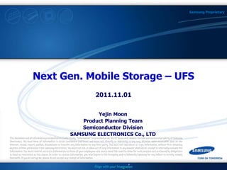 1 / ?
Samsung Proprietary
Next Gen. Mobile Storage – UFS
2011.11.01
Yejin Moon
Product Planning Team
Semiconductor Division
SAMSUNG ELECTRONICS Co., LTD
 