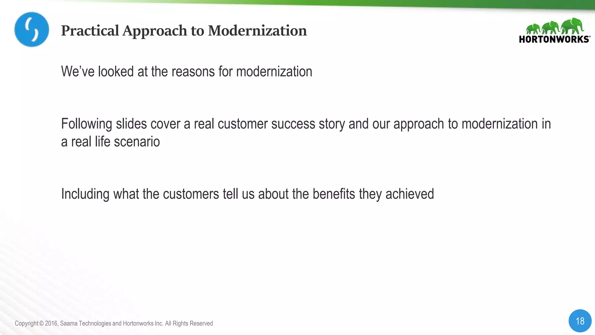 18Copyright © 2016, Saama Technologies and Hortonworks Inc. All Rights Reserved
Practical Approach to Modernization
We’ve looked at the reasons for modernization
Following slides cover a real customer success story and our approach to modernization in
a real life scenario
Including what the customers tell us about the benefits they achieved
 