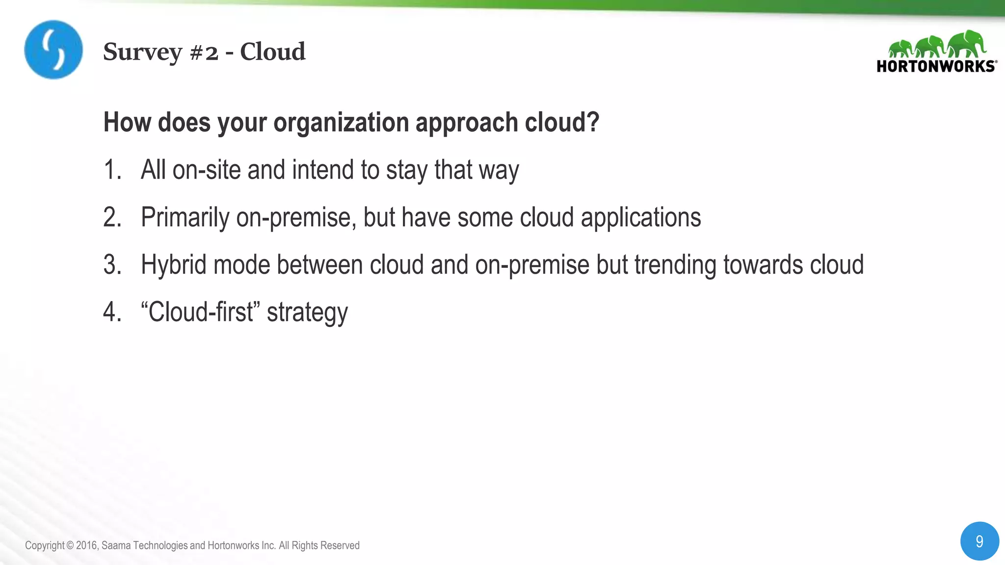 9Copyright © 2016, Saama Technologies and Hortonworks Inc. All Rights Reserved
Survey #2 - Cloud
How does your organization approach cloud?
1. All on-site and intend to stay that way
2. Primarily on-premise, but have some cloud applications
3. Hybrid mode between cloud and on-premise but trending towards cloud
4. “Cloud-first” strategy
 