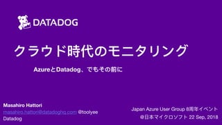 クラウド時代のモニタリング
AzureとDatadog、でもその前に
Japan Azure User Group 8周年年イベント

@⽇日本マイクロソフト 22 Sep, 2018
Masahiro Hattori
masahiro.hattori@datadoghq.com @toolyee

Datadog
 