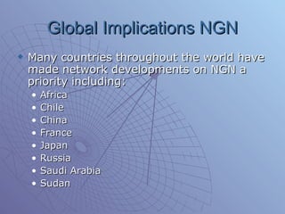 Global Implications NGN Many countries throughout the world have made network developments on NGN a priority including: Africa Chile  China France  Japan Russia Saudi Arabia Sudan  