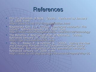 References ITU-T’s Definition of NGN.  (2004).  Retrieved by January 19, 2009, from  http://www.itu.int/ITU-T/ngn/definition.html Nageswara Rao, V. V. (2001).  Converged networks: The future?   RetrievedJanuary 19, 2009, from  http://www.networkmagazineindia.com/200108/technology1.htm The Benefits of Next Generation of Networks.  (2008).  Retrieved January 19, 2009, from  http://ngn.thus.net/benefits.aspx Wey, C., Baake, P., & Heitzler, S.  (2006).  Ruling the New and Emerging Markets in the Telecommunication Sector - Challenges: the emergence of next generation networks .  Retrieved January 19, 2009, from  http://www.itu.int/osg/spu/ngn/documents/Papers/Wey-060323-Prem-v1.1.pdf   
