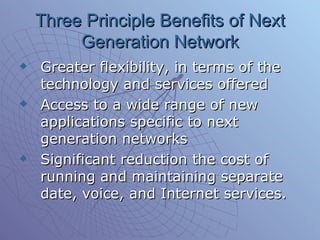Three Principle Benefits of Next Generation Network Greater flexibility, in terms of the technology and services offered Access to a wide range of new applications specific to next generation networks Significant reduction the cost of running and maintaining separate date, voice, and Internet services. 
