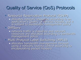 Quality of Service (QoS) Protocols Resource Reservation Protocol (RSVP) allocates network resources according to an application’s Quality of Service request, but it is subject to bandwidth management policy  DiffServ network traffic is classified and network resources are allocated according to bandwidth management policy Multi Protocol Label Switching (MPLS) allocates bandwidth management through using a network routing control according to encapsulating packet headers  
