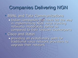 Companies Delivering NGN  BSNL and Tata Communications  Indian companies that have led the way in implementing NGN voice trunking networks moderately earlier as compared to their telecom counterparts  Cisco and Itatel providing an evolutionary path for traditional voice network providers to upgrade their network 