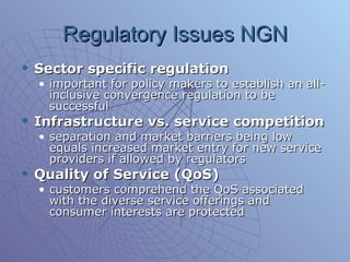 Regulatory Issues NGN Sector specific regulation important for policy makers to establish an all-inclusive convergence regulation to be successful Infrastructure vs. service competition separation and market barriers being low equals increased market entry for new service providers if allowed by regulators  Quality of Service (QoS) customers comprehend the QoS associated with the diverse service offerings and consumer interests are protected  