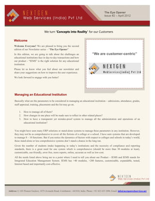 The Eye Opener
                                                                                                Issue #2 – April 2012




                                    We turn ‘Concepts into Reality’ for our Customers

     Welcome
     Welcome Everyone! We are pleased to bring you the second
     edition of our Newsletter series – “The Eye Opener”
     In this edition, we are going to talk about the challenges an                  “We are customer-centric”
     educational institutions face in day-to-day transactions and how
     our product - “IEMS” is the right solution for any educational
     institution.
     Please let us know what you feel about our newsletter and
     share your suggestions on how to improve the user experience.
     We look forward to engage with you better!




      Managing an Educational Institution

      Basically what are the parameters to be considered in managing an educational institution – admissions, attendance, grades,
      staff appraisal, training, placements and the list may go on.

          1.   How to manage all of them?
          2.   How changes in one place will be made sure to reflect in other related places?
          3.   How to have a transparent yet mistake-proof system to manage all the administration and operations of an
               educational institution?


      You might have seen many ERP solutions or stand-alone systems to manage these parameters in any institution. However,
      they may not be as comprehensive to cover all the fictions of a college or a school. I have seen systems that are developed
      to manage 8 – 10 functions. But if you notice the dynamics of factors with respect to colleges and schools in today’s world,
      these stand-alone or less comprehensive systems don’t stand a chance in the long run.
      Given the number of students intake happening in today’s institutions and the necessity of compliance and reporting
      standards, there is a great need for one system which is comprehensive (should be more than 30 modules at least),
      customizable, use-friendly, error free, more reports, online, accurate as well as low-cost.
      All the needs listed above bring me to a point where I need to tell you about our Product – IEMS and IEMS stands for
      Integrated Education Management System. IEMS has >40 modules, >200 features, customizable, expandable, tested,
      Internet based and importantly cost-effective.




               [Type text]
Address: C-103 Pioneer Enclave, 1075-Avinashi Road, Coimbatore - 641018, India. Phone: +91 422 435 1090, Email: info@nextgenwebservices.net
 
