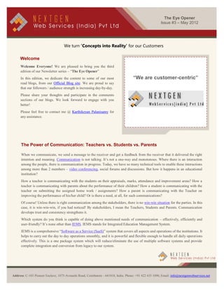 The Eye Opener
                                                                                                        Issue #3 – May 2012




                                    We turn ‘Concepts into Reality’ for our Customers

     Welcome
     Welcome Everyone! We are pleased to bring you the third
     edition of our Newsletter series – “The Eye Opener”
     In this edition, we dedicate the content to some of our most                    “We are customer-centric”
     read blogs, from our Official Blog site. We are proud to say
     that our followers / audience strength is increasing day-by-day.
     Please share your thoughts and participate in the comments
     sections of our blogs. We look forward to engage with you
     better!
     Please feel free to contact me @ Karthikeyan Palanisamy for
     any assistance.




      The Power of Communication: Teachers vs. Students vs. Parents

      When we communicate, we send a message to the receiver and get a feedback from the receiver that it delivered the right
      intention and meaning. Communication is not talking. It’s not a one-way and monotonous. Where there is an interaction
      among the people, there is communication in progress. Today, we have so many technical tools to enable these interactions
      among more than 2 members – video conferencing, social forums and discussions. But how it happens in an educational
      institution?
      How a teacher is communicating with the students on their appraisals, marks, attendance and improvement areas? How a
      teacher is communicating with parents about the performance of their children? How a student is communicating with the
      teacher on submitting the assigned home work / assignments? How a parent is communicating with the Teacher on
      improving the performance of his/her child? Or is there a need, at all, for such communications?
      Of course! Unless there is right communication among the stakeholders, there is no win-win situation for the parties. In this
      case, it is win-win-win, if you had noticed! By stakeholders, I mean the Teachers, Students and Parents. Communication
      develops trust and consistency strengthens it.
      Which system do you think is capable of doing above mentioned needs of communication – effectively, efficiently and
      user-friendly? It’s none other than IEMS. IEMS stands for Integrated Education Management System.
      IEMS is a comprehensive “Software as a Service (SaaS)” system that covers all aspects and operations of the institutions. It
      helps to carry out the day to day operations smoothly, and it is powerful and flexible enough to handle all daily operations
      effectively. This is a one package system which will reduce/eliminate the use of multiple software systems and provide
      complete integration and conversion from legacy to our system.




              [Type text]
Address: C-103 Pioneer Enclave, 1075-Avinashi Road, Coimbatore - 641018, India. Phone: +91 422 435 1090, Email: info@nextgenwebservices.net
 