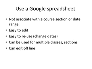 Use a Google spreadsheet  Not associate with a course section or date range. Easy to edit Easy to re-use (change dates) Can be used for multiple classes, sections Can edit off line 