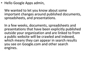 Hello Google Apps admin, We wanted to let you know about some important changes around published documents, spreadsheets, and presentations. In a few weeks, documents, spreadsheets and presentations that have been explicitly published outside your organization and are linked to from a public website will be crawled and indexed, which means they can appear in search results you see on Google.com and other search engines. 