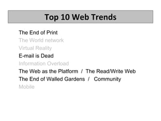 Top 10 Web Trends The End of Print  The World network Virtual Reality E-mail is Dead   Information Overload The Web as the Platform  /  The Read/Write Web The End of Walled Gardens  /  Community Mobile 1.  Mobile 