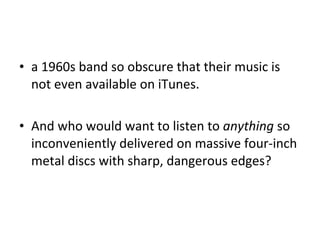 a 1960s band so obscure that their music is not even available on iTunes. And who would want to listen to  anything  so inconveniently delivered on massive four-inch metal discs with sharp, dangerous edges? 