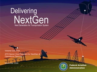 Delivering NextGen Next Generation Air Transportation System Federal Aviation Administration Victoria Cox, FAA ATO Senior Vice President for NextGen & Operations Planning November 2008 