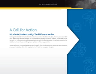 THE NEXT GENERATION PMO
9
ACallforAction
It’s a brutal business reality:The PMO must evolve.
No longer inextricably tied to traditional success measures like schedule and budget, this next generation PMO
must be a strategic enabler—bridging the gap between a company’s vision and how that vision comes to life.
Not only will this evolution ensure the organization is ready to make the most of disruptive technologies, but
that it can withstand future challenges and capitalize on future opportunities.
Higher-performing PMOs are leading the way—changing their charters, adjusting approaches, and reinventing
processes in ways that allow their organization to thrive in the new age of disruption.
9
 