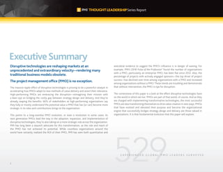 2
ExecutiveSummary
Disruptive technologies are reshaping markets at an
unprecedented and extraordinary velocity—rendering many
traditional business models obsolete.
The project management office (PMO) is no exception.
The massive ripple effect of disruptive technologies is proving to be a powerful catalyst in
accelerating how PMOs adapt to new methods of value delivery and assert their relevance.
High-performing PMOs are embracing the disruption—reimagining their mission with
a keen eye on bridging the costly gap between strategy design and delivery. And they’re
already reaping the benefits: 66% of stakeholders at high-performing organizations say
they fully or mostly understand the potential value a PMO that has (or can) become more
strategic in its roles and contributions brings to the organization.
This points to a long-overdue PMO evolution, or even a revolution in some cases: As
next generation PMOs lead the way in the adoption, expansion, and implementation of
disruptive technologies, they’re also taking on a more strategic role across the organization.
PMI has long been a staunch advocate for this transformation, as the role and reach of
the PMO has not achieved its potential. While countless organizations around the
world have certainly realized the ROI of their PMO, PMI has seen both quantitative and
anecdotal evidence to suggest the PMO’s inﬂuence is in danger of waning. For
example, PMI’s 2018 Pulse of the Profession®
found the number of organizations
with a PMO, particularly an enterprise PMO, has been ﬂat since 2012. Also, the
percentage of projects with actively engaged sponsors—the top driver of project
success—has declined over time among organizations with a PMO and increased
among organizations without a PMO.These trends are troubling and demonstrate
that without intervention, the PMO is ripe for disruption.
The cornerstone of this paper is a look at the effect disruptive technologies have
on the world in which we live. PMOs are part of that world, of course. And as they
are charged with implementing transformative technologies, the most successful
PMOs are also transforming themselves to drivevalue creation in new ways. PMOs
that have evolved and elevated their purpose and become the organizational
engine that successfully bridges strategy design and delivery are those valued in
organizations. It is that fundamental evolution that this paper will explore.
E X P E R I E N C E D G L O B A L P M O L E A D E R S S U R V E Y E D
 
