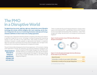 THE NEXT GENERATION PMO
3
“There’s no doubt that the Fourth Industrial Revolution is having a direct
impactonthetraditional PMO,” says Bill Mabry, DirectoroftheCustomer
Success Group Digital Transformation PMO at Salesforce. “Unless PMOs
recognize the change, they will be left in the background wondering what
happened.”
Figure 1: Has the operation of your PMO been affected by any
disruptive technologies?
Figure 2: For the disruptive technologies that have affected you,
has the impact on your PMO been:
YES NO
66% 34%
ThePMO
inaDisruptiveWorld
The digital future has arrived—right here, right now. Ushered in by a wave of disruptive
technology that includes artificial intelligence (AI), cloud computing, and the inter-
net of things (IoT), this new era is transforming the business landscape and forcing a
wholesale redefinition of what it means to be a leading organization.
Onething is clear:Organizationsthatfailtodevelop a competencythat allowsquick response
to significant change will not survive. Technology is leveling the playing field, empowering
startups to enter—and shake up—the market faster, while pushing incumbents to drive
continuous innovation to quickly capitalize on opportunities and maintain a competitive
edge. The recent fall of several brick-and-mortar brands exemplifies what can happen when
companies fail at innovating and integrating with emerging technologies.
Theyarefundamentallyreshapingeverylevelofeveryorganization. AI,forexample,ishelping
some organizations simulate risk assessment and improving dashboard management and
control. A majority of PMO leaders recognize the shift: 66% of the
529 PMO directors we surveyed for this report say that disruptive
technologies are affecting their PMO (Figure 1).That impact is being
felt not only on project deliverables, but also on how PMOs get
things done (Figure 2).
About the same
Exclusively or mostly on your project deliverables
Exclusively or mostly on how you get things done
24%
34%
40%
Organizations
that fail to
embrace
significant
change will
not survive.
Base: PMOs affected by disruptive technologies.
 