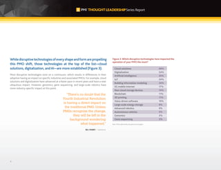 4
Whiledisruptivetechnologiesofeveryshapeandformarepropelling
this PMO shift, those technologies at the top of the list—cloud
solutions, digitalization, and AI—are more established (Figure 3).
Most disruptive technologies exist on a continuum, which results in differences in their
adoption having an impact on specific industries and associated PMOs. For example, cloud
solutions and digitalization have advanced at a faster pace in recent years and have a near
ubiquitous impact. However, genomics, gene sequencing, and large-scale robotics have
more industry-specific impact at this point.
Cloud solutions
Digitalization
Artificial intelligence
IoT
Building information modeling
5G mobile internet
Non-cloud storage devices
Blockchain
3D printing
Voice-driven software
Large-scale energy storage
Advanced robotics
Autonomous vehicles
Genomics
Gene sequencing
66%
54%
25%
24%
24%
17%
14%
11%
11%
10%
9%
9%
5%
3%
3%
Figure 3: Which disruptive technologies have impacted the
operation of your PMO the most?
Base: PMOs affected by disruptive technologies.
“There’s no doubt that the
Fourth Industrial Revolution
is having a direct impact on
the traditional PMO. Unless
PMOs recognize the change,
they will be left in the
background wondering
what happened.”
BILL MABRY // Salesforce
 