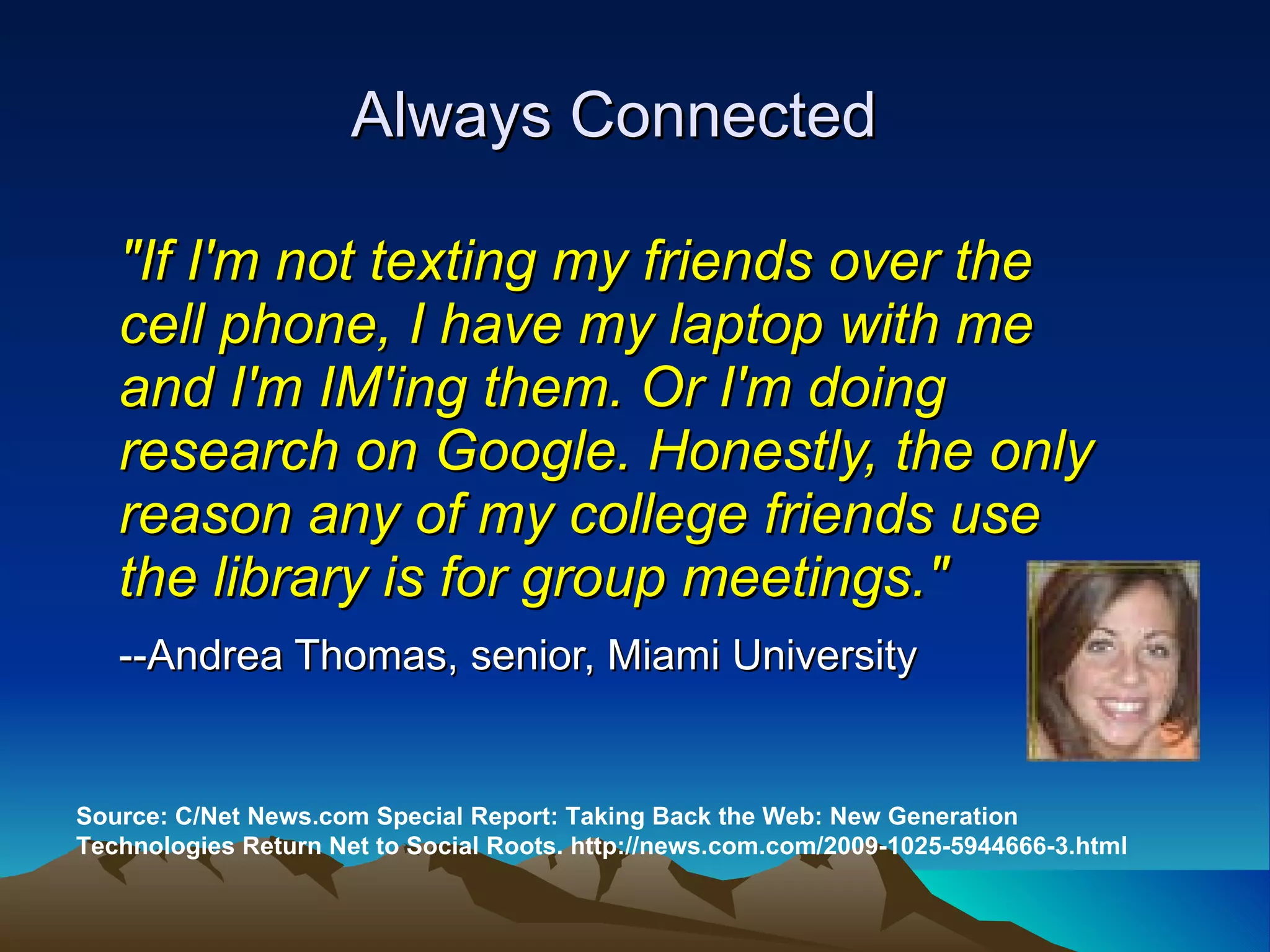 "If I'm not texting my friends over the cell phone, I have my laptop with me and I'm IM'ing them. Or I'm doing research on Google. Honestly, the only reason any of my college friends use the library is for group meetings."   --Andrea Thomas, senior, Miami University   Source: C/Net News.com Special Report: Taking Back the Web: New Generation Technologies Return Net to Social Roots. http://news.com.com/2009-1025-5944666-3.html Always Connected 