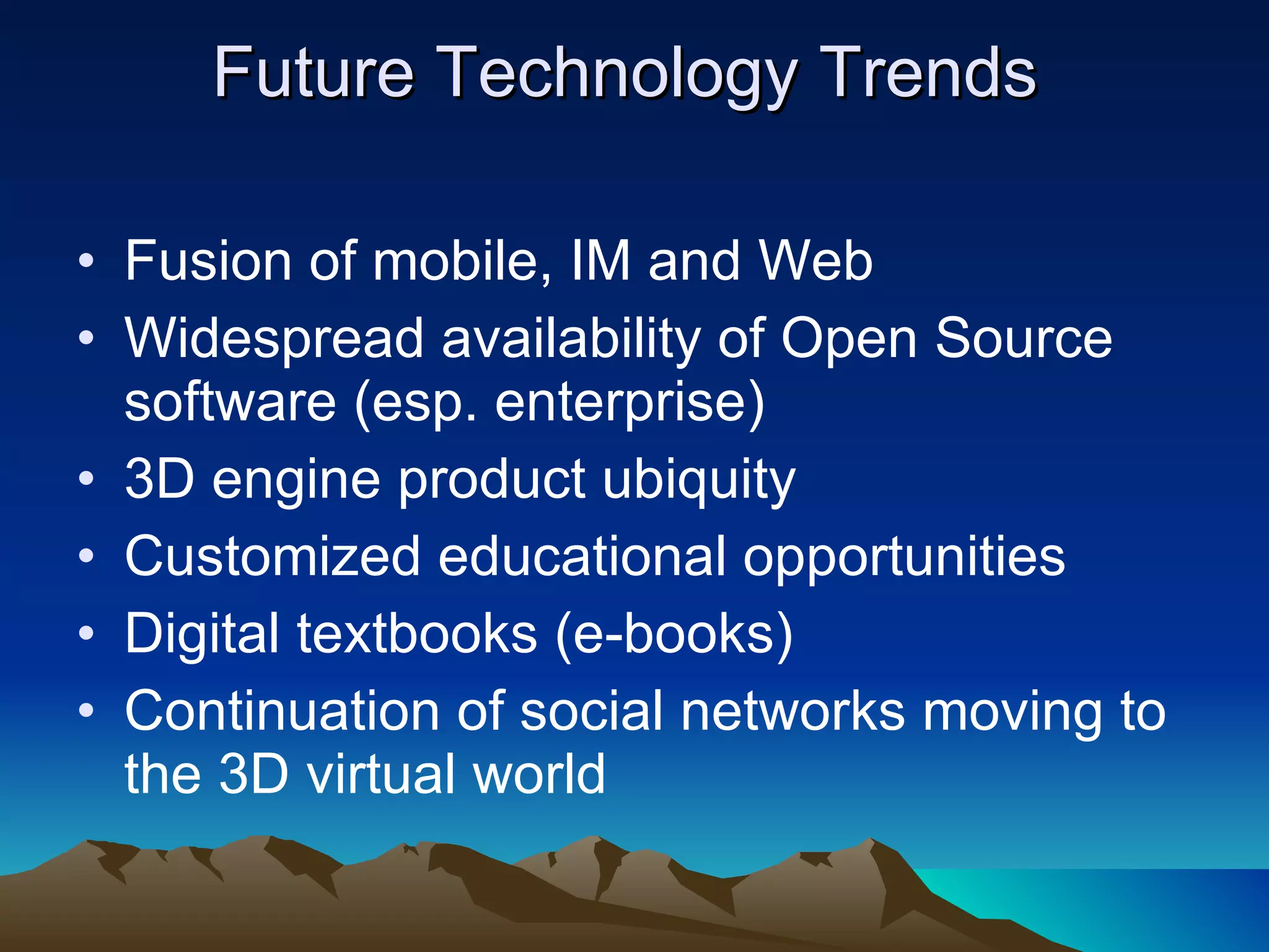 Fusion of mobile, IM and Web  Widespread availability of Open Source software (esp. enterprise) 3D engine product ubiquity Customized educational opportunities Digital textbooks (e-books) Continuation of social networks moving to the 3D virtual world Future Technology Trends    