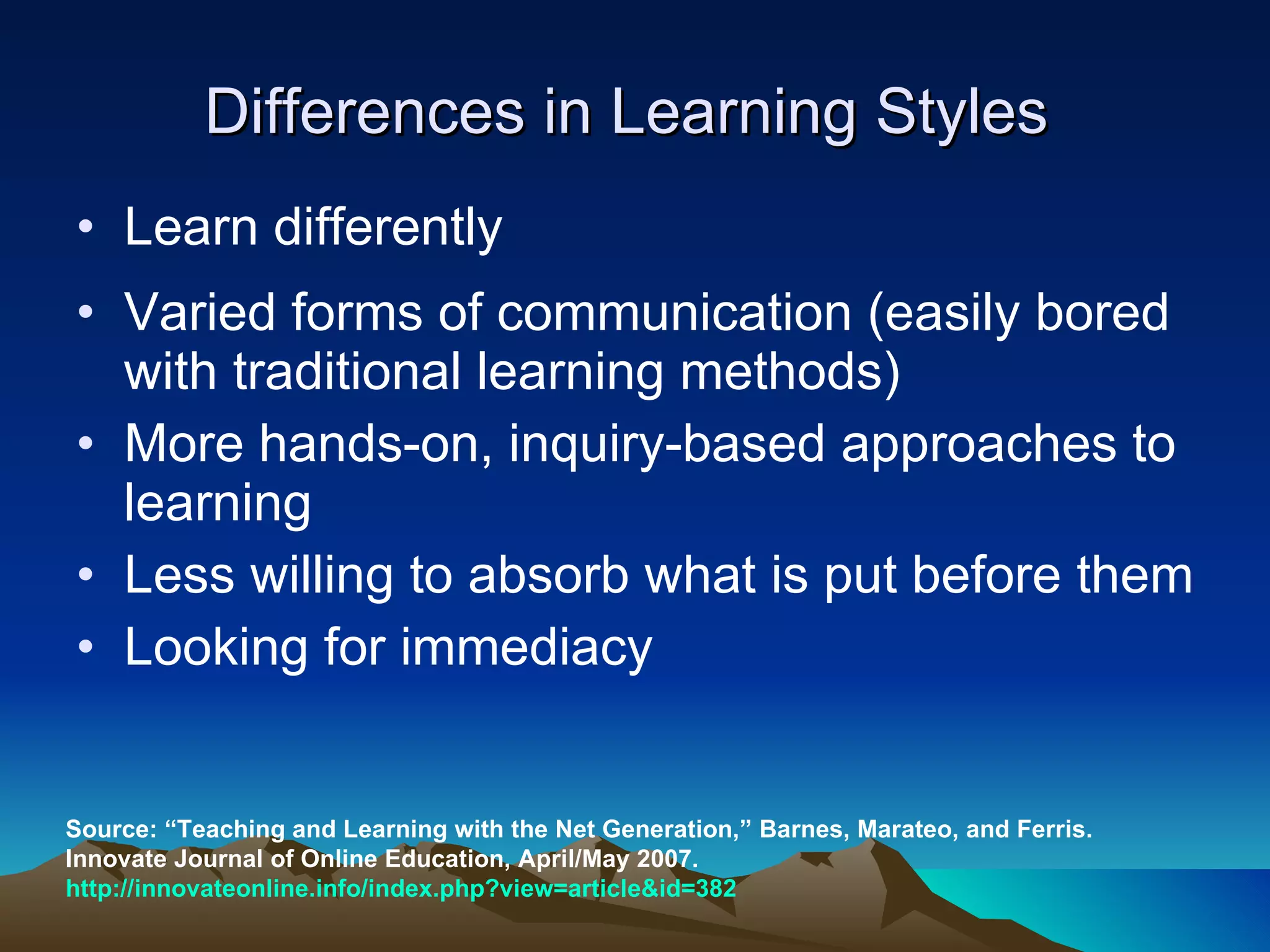 Differences in Learning Styles  Learn differently  Varied forms of communication (easily bored with traditional learning methods) More hands-on, inquiry-based approaches to learning Less willing to absorb what is put before them Looking for immediacy  Source: “Teaching and Learning with the Net Generation,” Barnes, Marateo, and Ferris. Innovate Journal of Online Education, April/May 2007.  http://innovateonline.info/index.php?view=article&id=382 