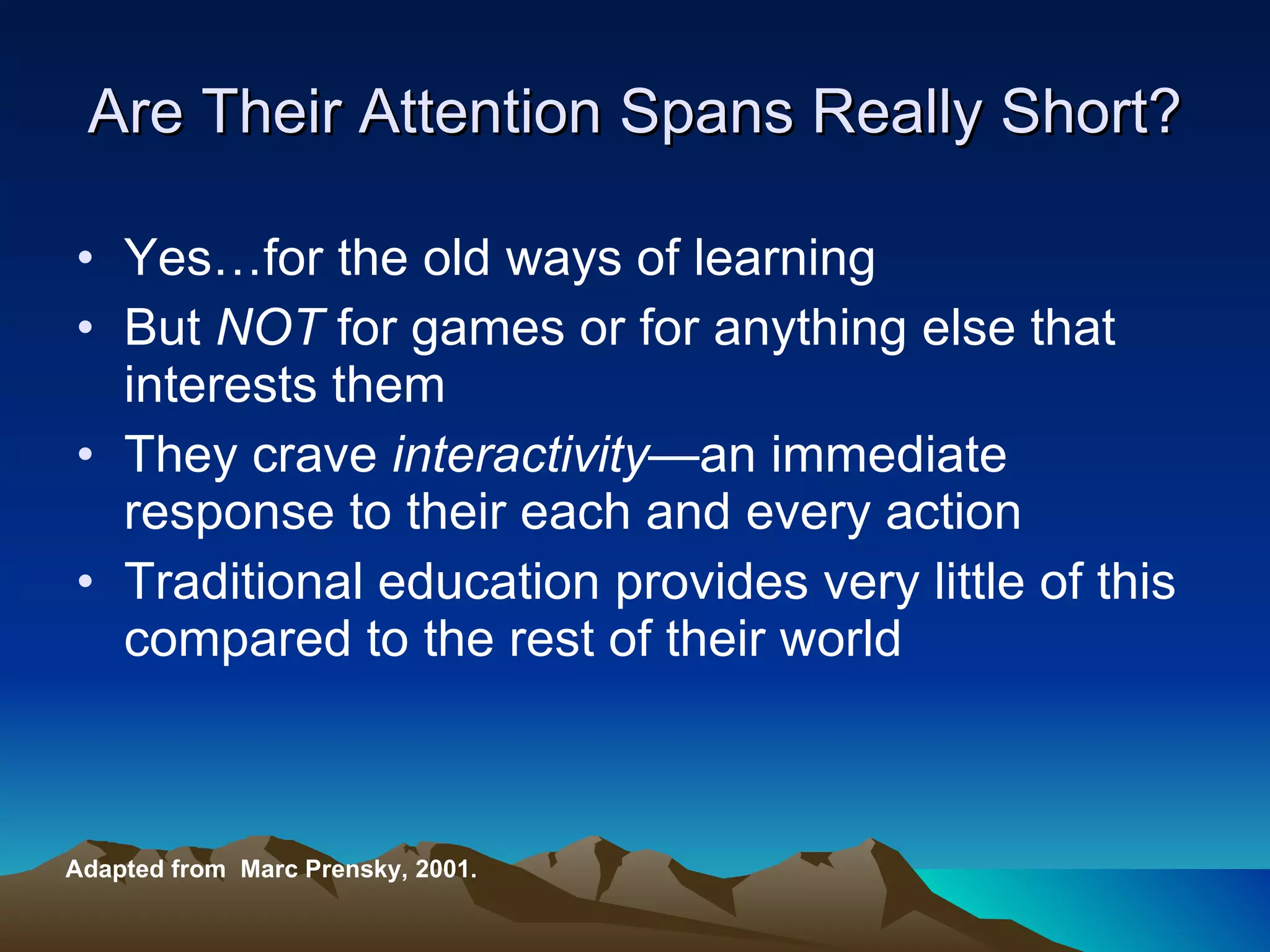Are Their Attention Spans Really Short? Yes…for the old ways of learning But  NOT  for games or for anything else that interests them  They crave  interactivity— an   immediate response to their each and every action  Traditional education provides very little of this compared to the rest of their world Adapted from  Marc Prensky, 2001. 