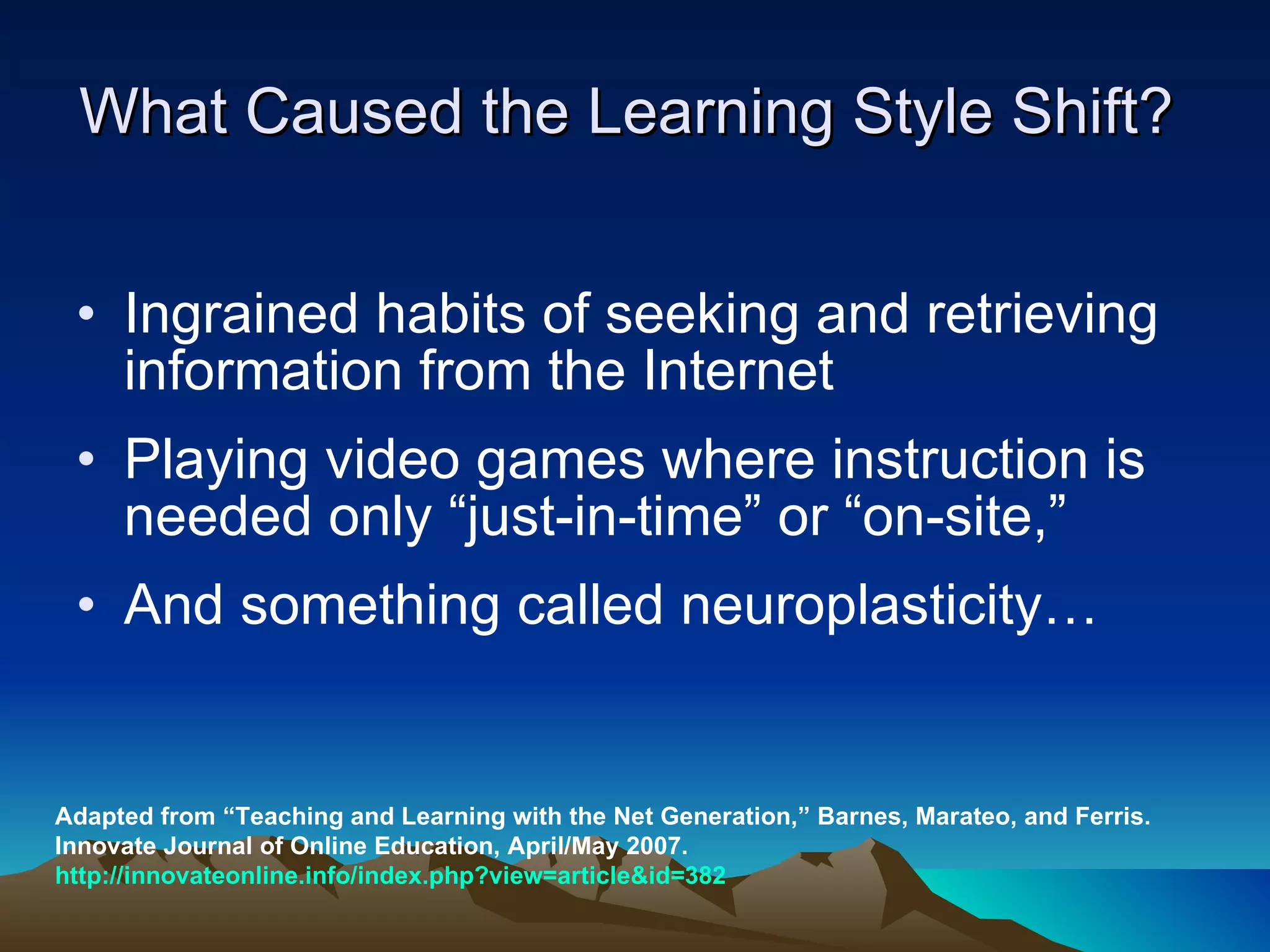 What Caused the Learning Style Shift?  Ingrained habits of seeking and retrieving information from the Internet Playing video games where instruction is needed only “just-in-time” or “on-site,” And something called neuroplasticity…  Adapted from “Teaching and Learning with the Net Generation,” Barnes, Marateo, and Ferris. Innovate Journal of Online Education, April/May 2007.  http://innovateonline.info/index.php?view=article&id=382 