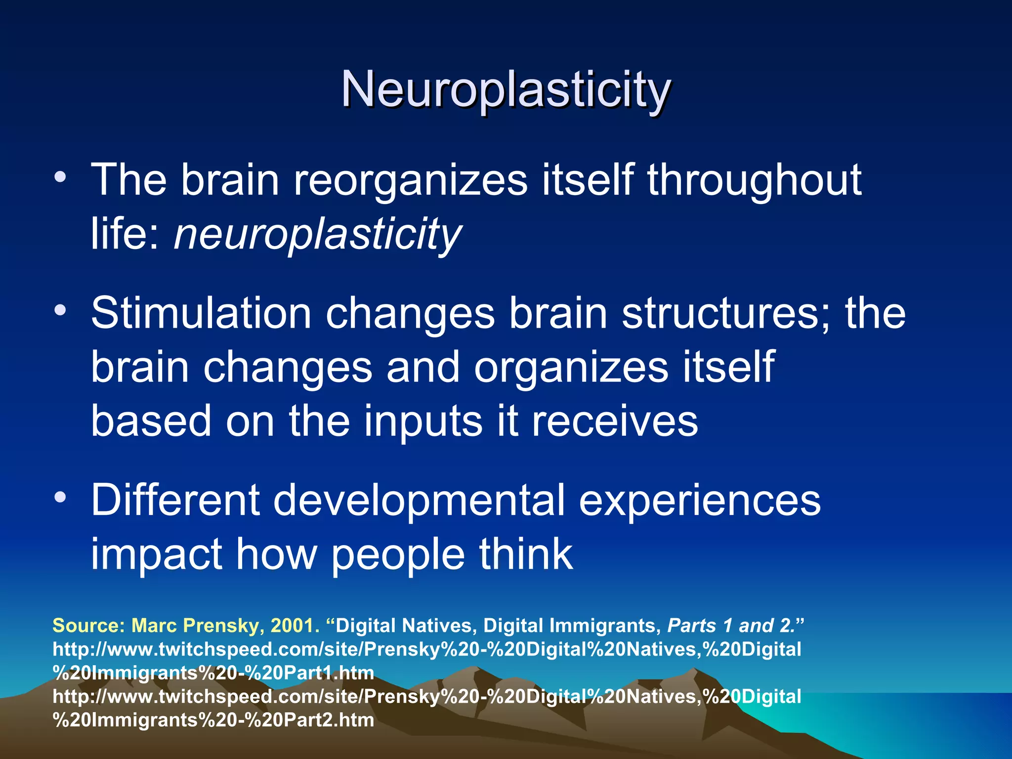 Neuroplasticity The brain reorganizes itself throughout life:  neuroplasticity Stimulation changes brain structures; the brain changes and organizes itself based on the inputs it receives Different developmental experiences impact how people think Source: Marc P rensky, 2001. “ Digital Natives, Digital Immigrants,  Parts 1 and 2. ”  http://www.twitchspeed.com/site/Prensky%20-%20Digital%20Natives,%20Digital%20Immigrants%20-%20Part1.htm http://www.twitchspeed.com/site/Prensky%20-%20Digital%20Natives,%20Digital%20Immigrants%20-%20Part2.htm 