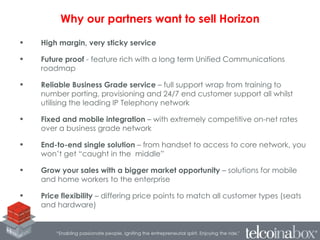 • High margin, very sticky service
• Future proof - feature rich with a long term Unified Communications
roadmap
• Reliable Business Grade service – full support wrap from training to
number porting, provisioning and 24/7 end customer support all whilst
utilising the leading IP Telephony network
• Fixed and mobile integration – with extremely competitive on-net rates
over a business grade network
• End-to-end single solution – from handset to access to core network, you
won’t get “caught in the middle”
• Grow your sales with a bigger market opportunity – solutions for mobile
and home workers to the enterprise
• Price flexibility – differing price points to match all customer types (seats
and hardware)
Why our partners want to sell Horizon
 