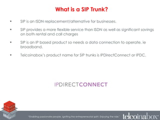 • SIP is an ISDN replacement/alternative for businesses.
• SIP provides a more flexible service than ISDN as well as significant savings
on both rental and call charges
• SIP is an IP based product so needs a data connection to operate, ie
broadband.
• Telcoinabox’s product name for SIP trunks is IPDirectConnect or IPDC.
What is a SIP Trunk?
 