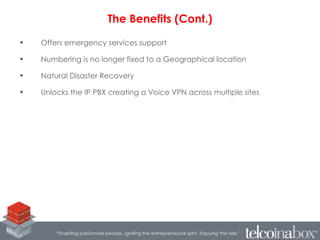 • Offers emergency services support
• Numbering is no longer fixed to a Geographical location
• Natural Disaster Recovery
• Unlocks the IP PBX creating a Voice VPN across multiple sites
The Benefits (Cont.)
 