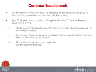 • Customers must have an Assured Broadband service or an adequate
broadband connection to connect the SIP service.
• End Customers can connect utilising the following Customer Premises
Equipment (CPE):
• iPBX Equipment that has been conformance tested on the Gamma Network
(List will be provided)
• The Gamma Converter Product that allows TDM, ie traditional NON-IP based
PBXs to connect IP DirectConnect
• iPBX or ATA solutions that are compatible
with the Gamma Network
Customer Requirements
 