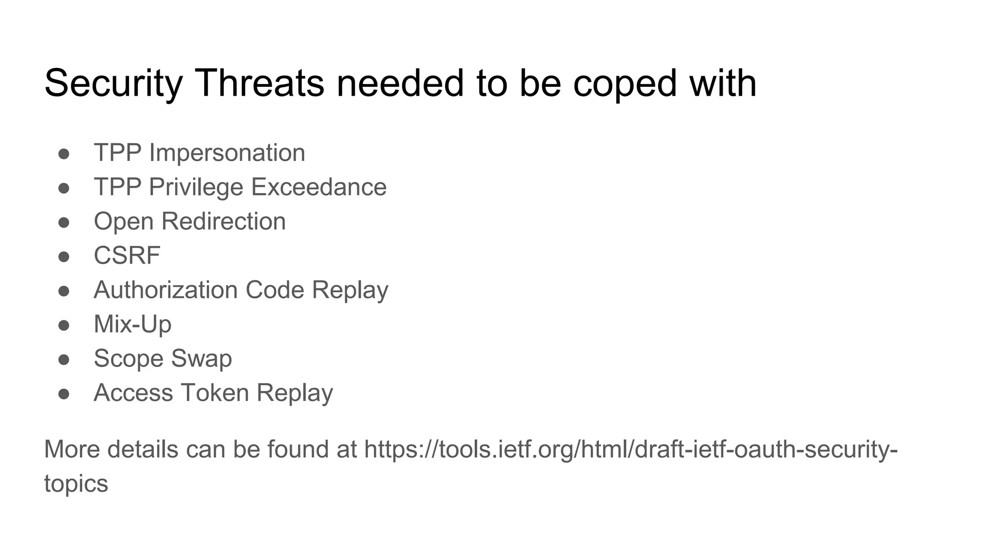Security Threats needed to be coped with
● TPP Impersonation
● TPP Privilege Exceedance
● Open Redirection
● CSRF
● Authorization Code Replay
● Mix-Up
● Scope Swap
● Access Token Replay
More details can be found at https://tools.ietf.org/html/draft-ietf-oauth-security-
topics
 