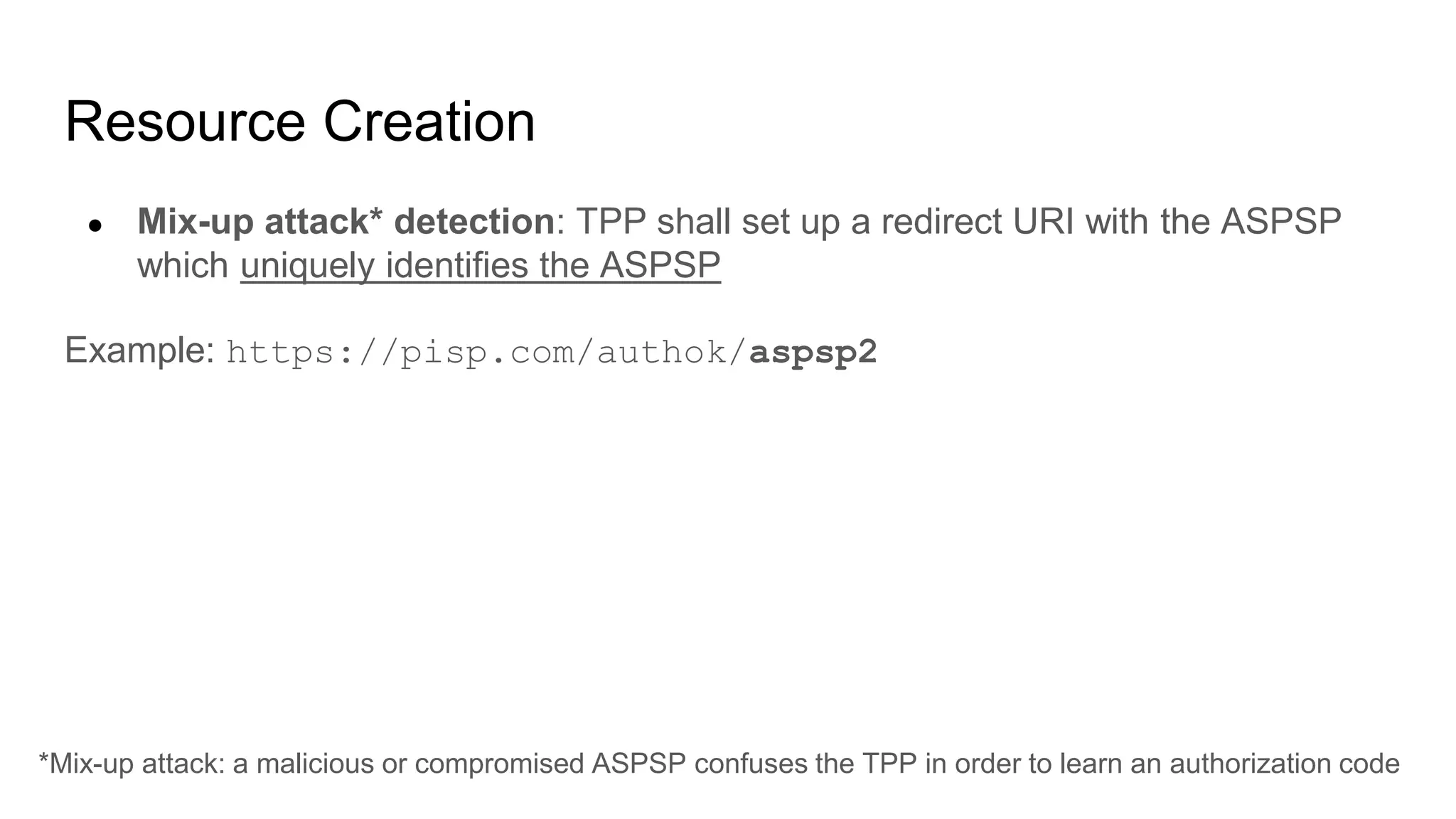 Resource Creation
● Mix-up attack* detection: TPP shall set up a redirect URI with the ASPSP
which uniquely identifies the ASPSP
Example: https://pisp.com/authok/aspsp2
*Mix-up attack: a malicious or compromised ASPSP confuses the TPP in order to learn an authorization code
 