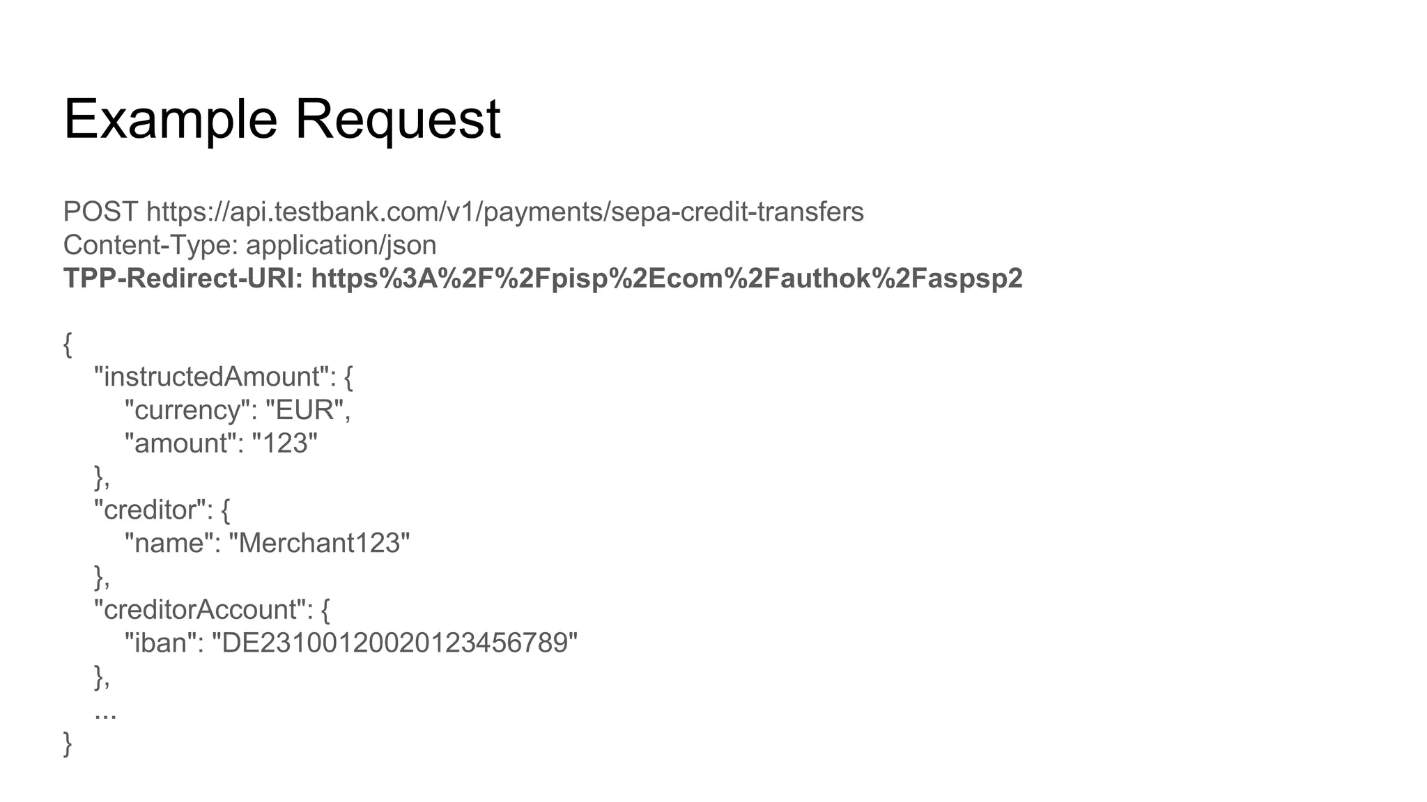 Example Request
POST https://api.testbank.com/v1/payments/sepa-credit-transfers
Content-Type: application/json
TPP-Redirect-URI: https%3A%2F%2Fpisp%2Ecom%2Fauthok%2Faspsp2
{
"instructedAmount": {
"currency": "EUR",
"amount": "123"
},
"creditor": {
"name": "Merchant123"
},
"creditorAccount": {
"iban": "DE23100120020123456789"
},
...
}
 