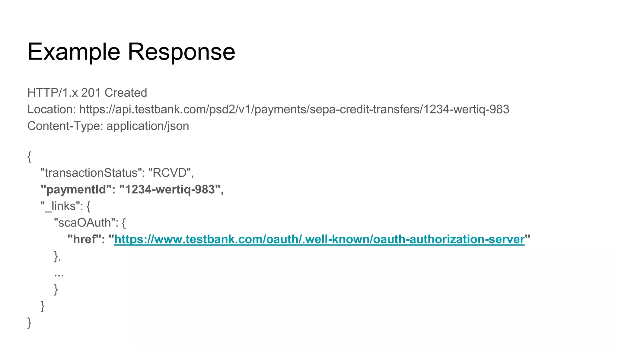 Example Response
HTTP/1.x 201 Created
Location: https://api.testbank.com/psd2/v1/payments/sepa-credit-transfers/1234-wertiq-983
Content-Type: application/json
{
"transactionStatus": "RCVD",
"paymentId": "1234-wertiq-983",
"_links": {
"scaOAuth": {
"href": "https://www.testbank.com/oauth/.well-known/oauth-authorization-server"
},
...
}
}
}
 