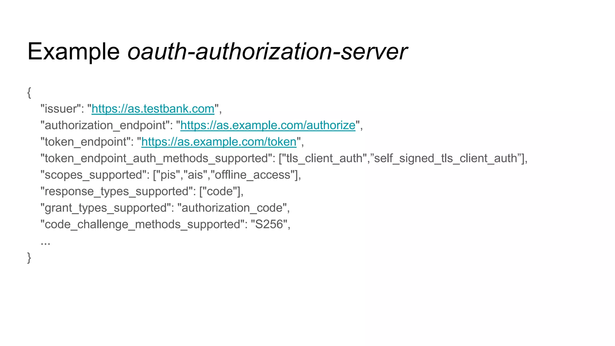Example oauth-authorization-server
{
"issuer": "https://as.testbank.com",
"authorization_endpoint": "https://as.example.com/authorize",
"token_endpoint": "https://as.example.com/token",
"token_endpoint_auth_methods_supported": ["tls_client_auth",”self_signed_tls_client_auth”],
"scopes_supported": ["pis","ais","offline_access"],
"response_types_supported": ["code"],
"grant_types_supported": "authorization_code",
"code_challenge_methods_supported": "S256",
...
}
 