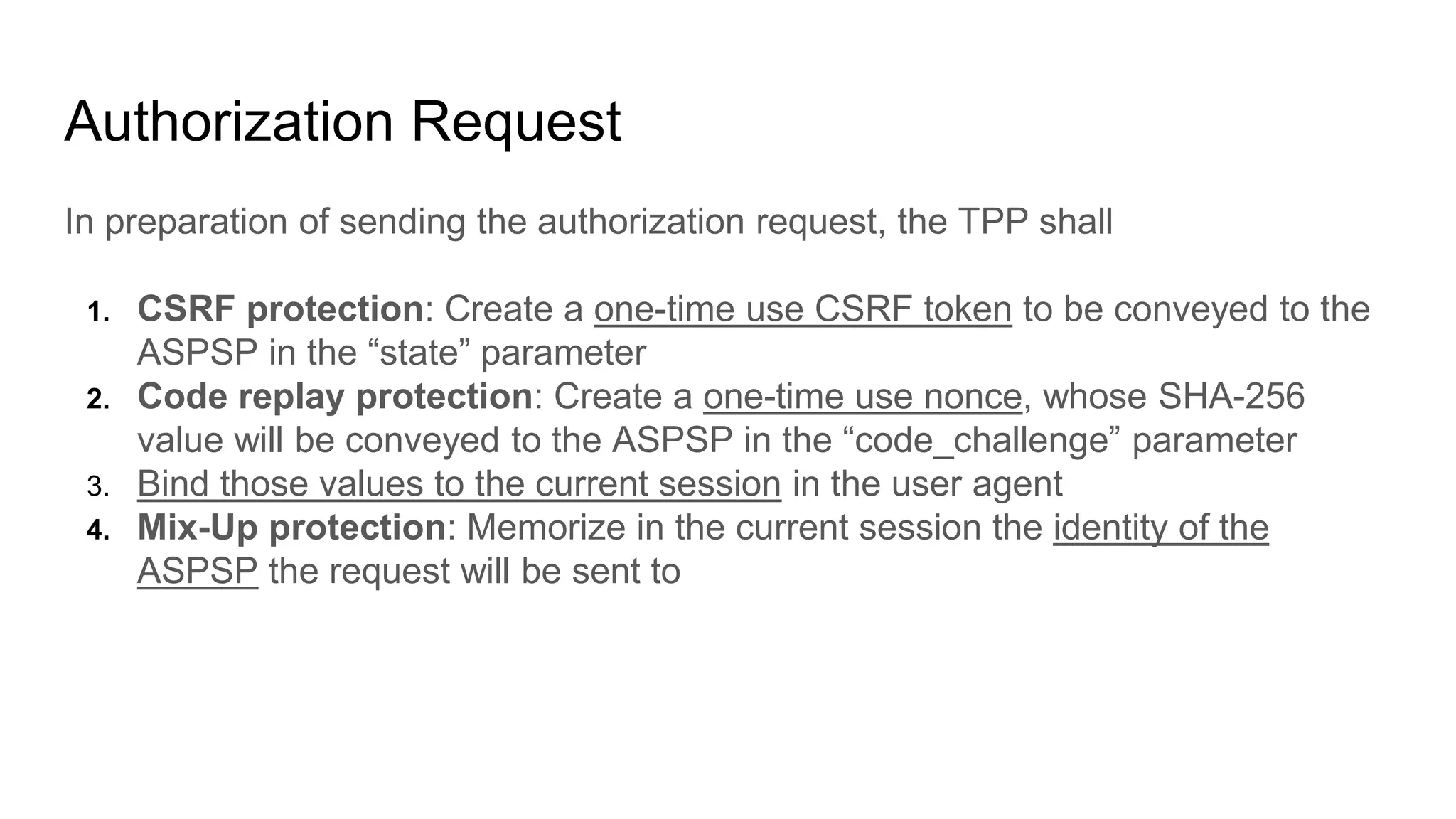 Authorization Request
In preparation of sending the authorization request, the TPP shall
1. CSRF protection: Create a one-time use CSRF token to be conveyed to the
ASPSP in the “state” parameter
2. Code replay protection: Create a one-time use nonce, whose SHA-256
value will be conveyed to the ASPSP in the “code_challenge” parameter
3. Bind those values to the current session in the user agent
4. Mix-Up protection: Memorize in the current session the identity of the
ASPSP the request will be sent to
 