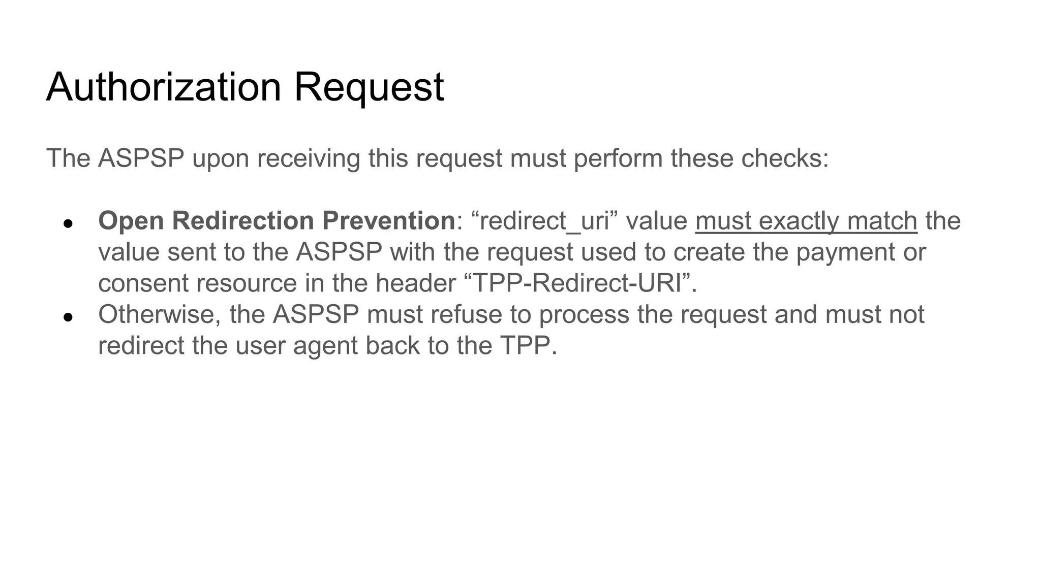 Authorization Request
The ASPSP upon receiving this request must perform these checks:
● Open Redirection Prevention: “redirect_uri” value must exactly match the
value sent to the ASPSP with the request used to create the payment or
consent resource in the header “TPP-Redirect-URI”.
● Otherwise, the ASPSP must refuse to process the request and must not
redirect the user agent back to the TPP.
 