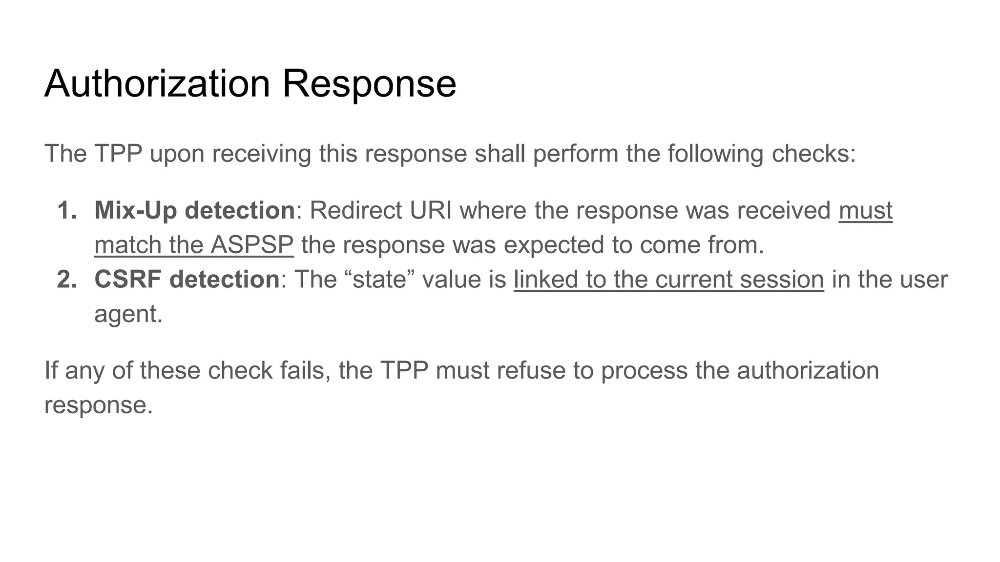 Authorization Response
The TPP upon receiving this response shall perform the following checks:
1. Mix-Up detection: Redirect URI where the response was received must
match the ASPSP the response was expected to come from.
2. CSRF detection: The “state” value is linked to the current session in the user
agent.
If any of these check fails, the TPP must refuse to process the authorization
response.
 