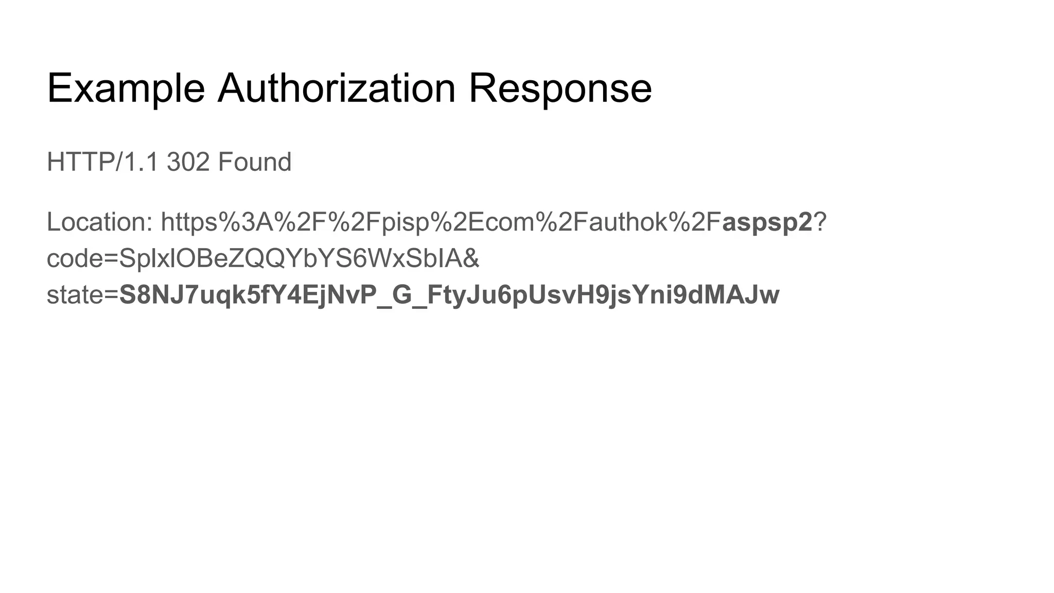 Example Authorization Response
HTTP/1.1 302 Found
Location: https%3A%2F%2Fpisp%2Ecom%2Fauthok%2Faspsp2?
code=SplxlOBeZQQYbYS6WxSbIA&
state=S8NJ7uqk5fY4EjNvP_G_FtyJu6pUsvH9jsYni9dMAJw
 
