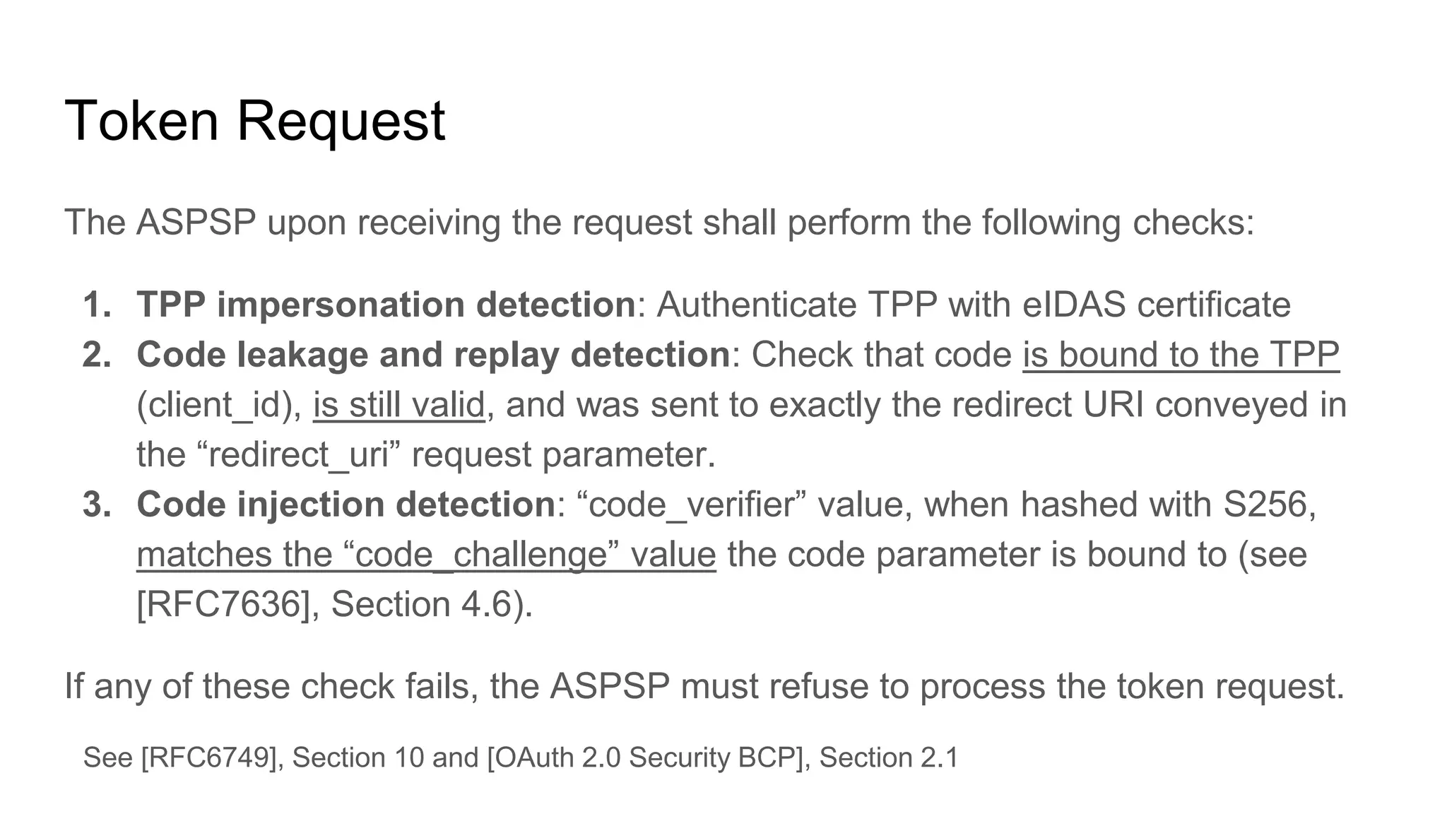 Token Request
The ASPSP upon receiving the request shall perform the following checks:
1. TPP impersonation detection: Authenticate TPP with eIDAS certificate
2. Code leakage and replay detection: Check that code is bound to the TPP
(client_id), is still valid, and was sent to exactly the redirect URI conveyed in
the “redirect_uri” request parameter.
3. Code injection detection: “code_verifier” value, when hashed with S256,
matches the “code_challenge” value the code parameter is bound to (see
[RFC7636], Section 4.6).
If any of these check fails, the ASPSP must refuse to process the token request.
See [RFC6749], Section 10 and [OAuth 2.0 Security BCP], Section 2.1
 
