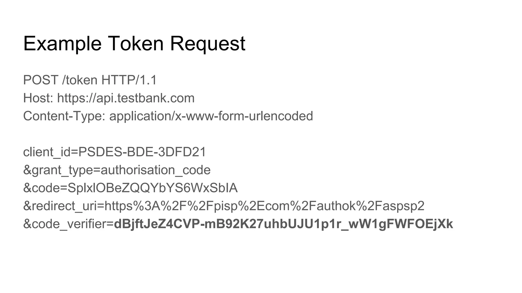 Example Token Request
POST /token HTTP/1.1
Host: https://api.testbank.com
Content-Type: application/x-www-form-urlencoded
client_id=PSDES-BDE-3DFD21
&grant_type=authorisation_code
&code=SplxlOBeZQQYbYS6WxSbIA
&redirect_uri=https%3A%2F%2Fpisp%2Ecom%2Fauthok%2Faspsp2
&code_verifier=dBjftJeZ4CVP-mB92K27uhbUJU1p1r_wW1gFWFOEjXk
 