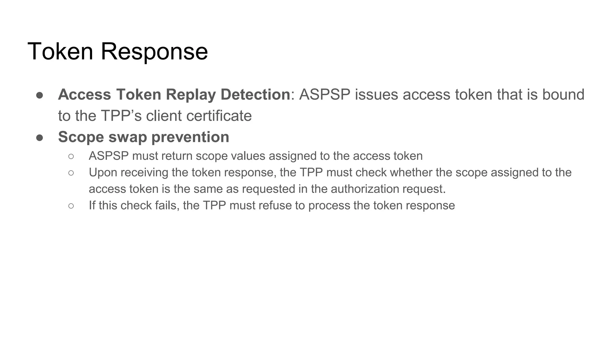 Token Response
● Access Token Replay Detection: ASPSP issues access token that is bound
to the TPP’s client certificate
● Scope swap prevention
○ ASPSP must return scope values assigned to the access token
○ Upon receiving the token response, the TPP must check whether the scope assigned to the
access token is the same as requested in the authorization request.
○ If this check fails, the TPP must refuse to process the token response
 